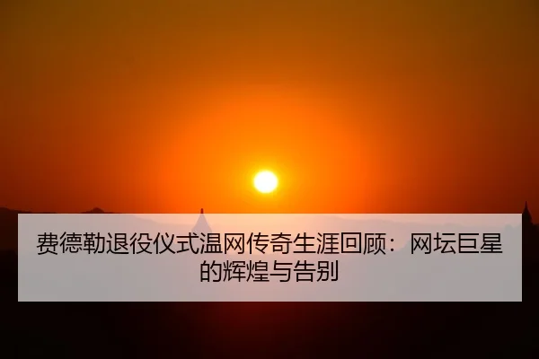 费德勒退役仪式温网传奇生涯回顾：网坛巨星的辉煌与告别